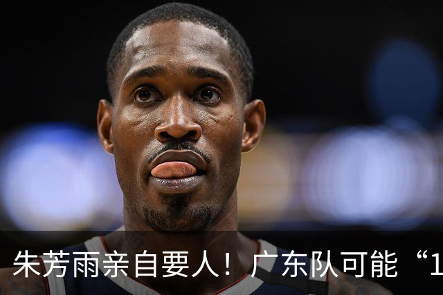 朱芳雨亲自要人！广东队可能“1换1”报价新疆，交易锋线老将？